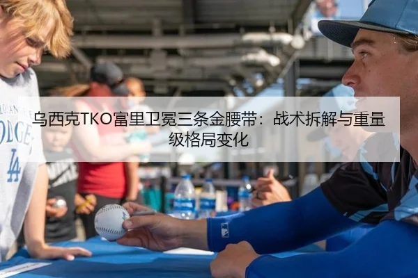 乌西克TKO富里卫冕三条金腰带：战术拆解与重量级格局变化