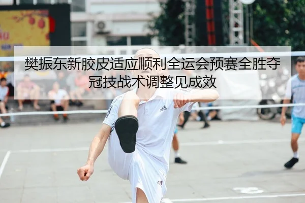 樊振东新胶皮适应顺利全运会预赛全胜夺冠技战术调整见成效